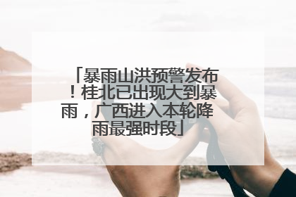 暴雨山洪预警发布！桂北已出现大到暴雨，广西进入本轮降雨最强时段
