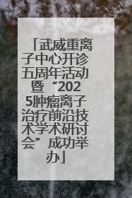 武威重离子中心开诊五周年活动暨“2025肿瘤离子治疗前沿技术学术研讨会”成功举办