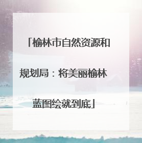 榆林市自然资源和规划局：将美丽榆林蓝图绘就到底