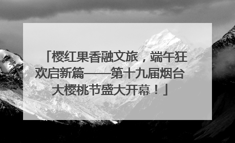 樱红果香融文旅，端午狂欢启新篇——第十九届烟台大樱桃节盛大开幕！