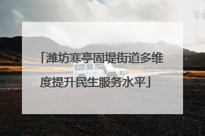 潍坊寒亭固堤街道多维度提升民生服务水平