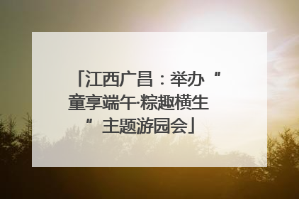 江西广昌：举办“童享端午·粽趣横生”主题游园会