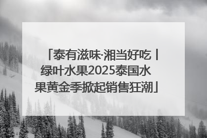 泰有滋味·湘当好吃丨绿叶水果2025泰国水果黄金季掀起销售狂潮