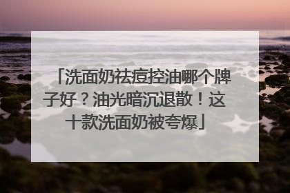 洗面奶祛痘控油哪个牌子好？油光暗沉退散！这十款洗面奶被夸爆