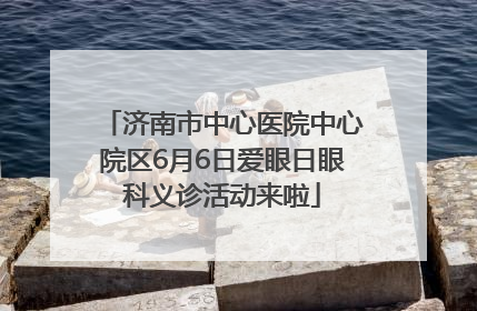 济南市中心医院中心院区6月6日爱眼日眼科义诊活动来啦