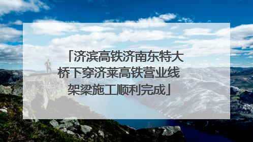 济滨高铁济南东特大桥下穿济莱高铁营业线架梁施工顺利完成