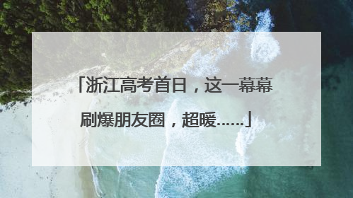 浙江高考首日，这一幕幕刷爆朋友圈，超暖……
