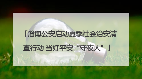 淄博公安启动夏季社会治安清查行动 当好平安“守夜人”