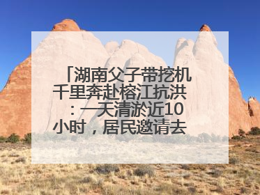 湖南父子带挖机千里奔赴榕江抗洪：一天清淤近10小时，居民邀请去他们家里睡