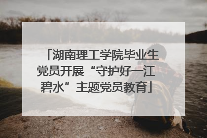湖南理工学院毕业生党员开展“守护好一江碧水”主题党员教育