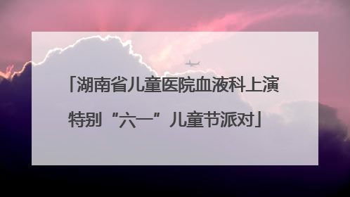 湖南省儿童医院血液科上演特别“六一”儿童节派对