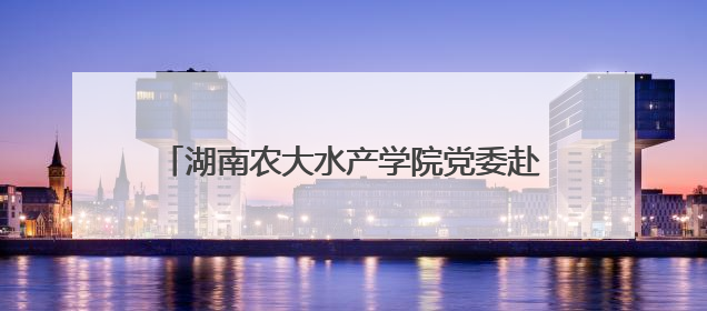 湖南农大水产学院党委赴涟源开展“立德树人，强渔报国”主题党建活动