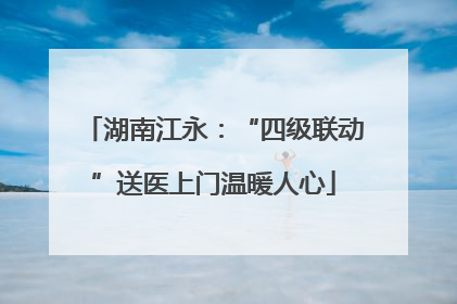 湖南江永：“四级联动”送医上门温暖人心