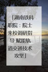 湖南铁科职院：院士来校调研指导 赋能轨道交通技术攻坚
