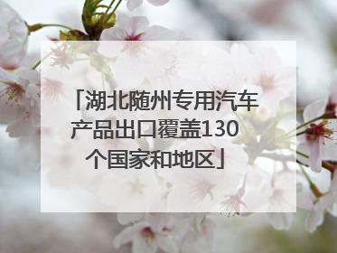 湖北随州专用汽车产品出口覆盖130个国家和地区
