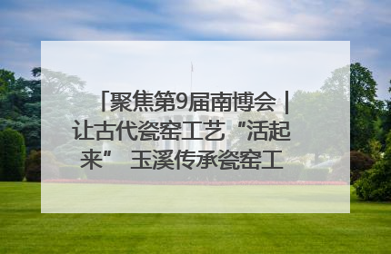 聚焦第9届南博会｜让古代瓷窑工艺“活起来” 玉溪传承瓷窑工艺将出展南博会