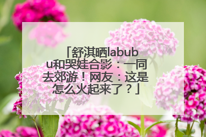 舒淇晒labubu和哭娃合影：一同去郊游！网友：这是怎么火起来了？