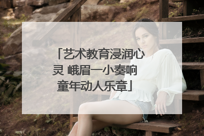 艺术教育浸润心灵 峨眉一小奏响童年动人乐章