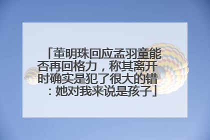 董明珠回应孟羽童能否再回格力，称其离开时确实是犯了很大的错：她对我来说是孩子