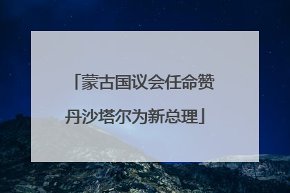 蒙古国议会任命赞丹沙塔尔为新总理