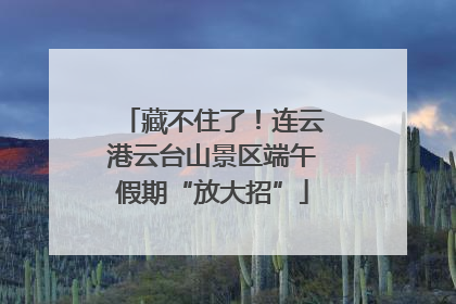 藏不住了！连云港云台山景区端午假期“放大招”