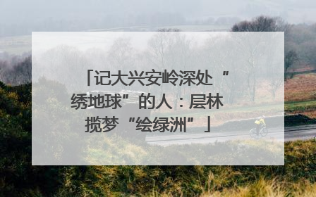 记大兴安岭深处“绣地球”的人：层林揽梦“绘绿洲”
