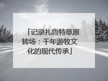 记录扎鲁特草原转场：千年游牧文化的现代传承
