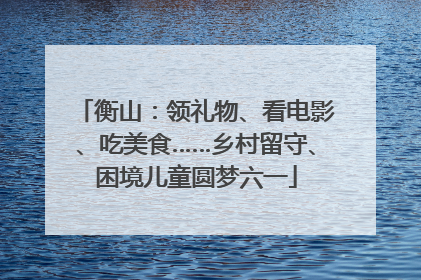 衡山：领礼物、看电影、吃美食……乡村留守、困境儿童圆梦六一