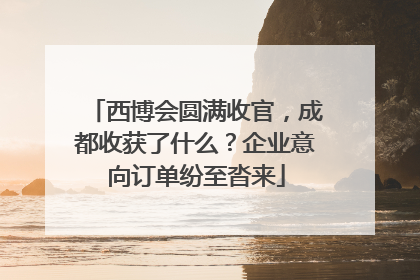 西博会圆满收官，成都收获了什么？企业意向订单纷至沓来
