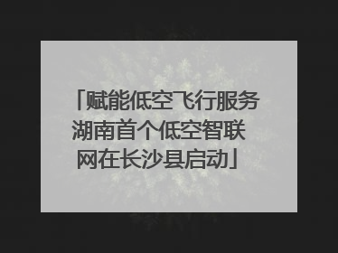 赋能低空飞行服务 湖南首个低空智联网在长沙县启动