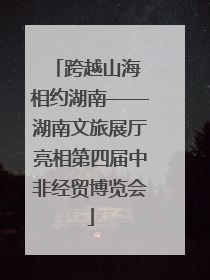 跨越山海 相约湖南——湖南文旅展厅亮相第四届中非经贸博览会