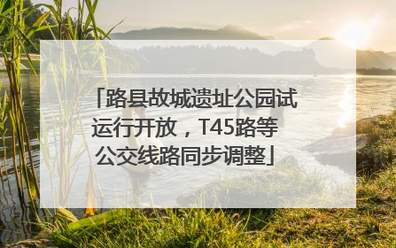 路县故城遗址公园试运行开放，T45路等公交线路同步调整