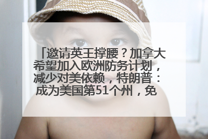 邀请英王撑腰？加拿大希望加入欧洲防务计划，减少对美依赖，特朗普：成为美国第51个州，免费用“金穹”