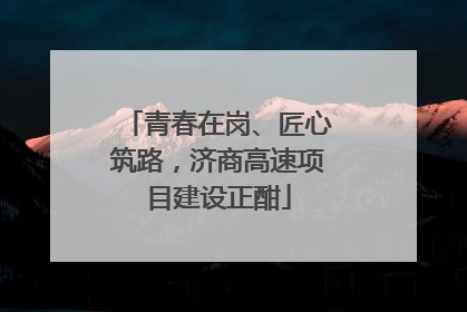 青春在岗、匠心筑路，济商高速项目建设正酣