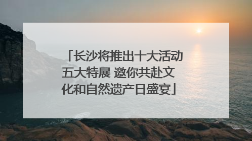 长沙将推出十大活动五大特展 邀你共赴文化和自然遗产日盛宴