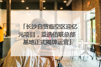 长沙自贸临空区迎亿元项目，益选佰联总部基地正式揭牌运营