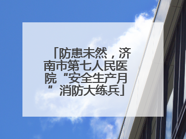 防患未然，济南市第七人民医院“安全生产月”消防大练兵