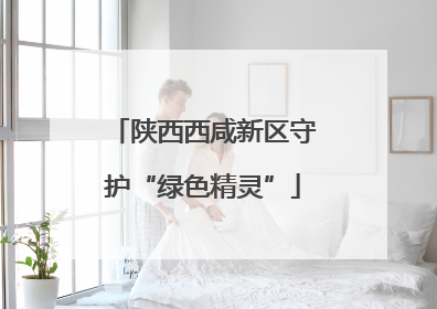 陕西西咸新区守护“绿色精灵”