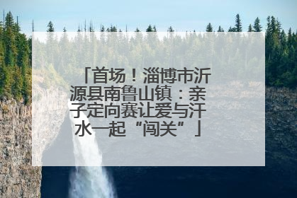 首场！淄博市沂源县南鲁山镇：亲子定向赛让爱与汗水一起“闯关”