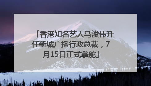 香港知名艺人马浚伟升任新城广播行政总裁，7月15日正式掌舵