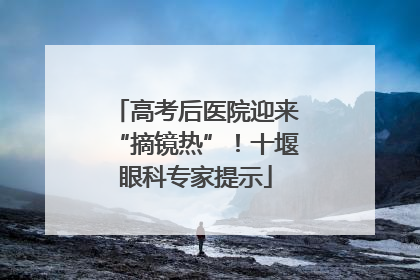 高考后医院迎来“摘镜热”！十堰眼科专家提示