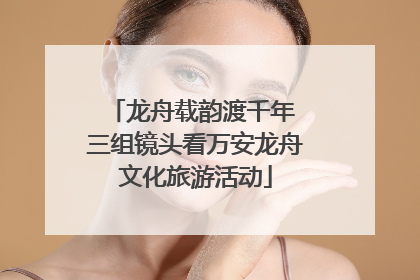 龙舟载韵渡千年 三组镜头看万安龙舟文化旅游活动