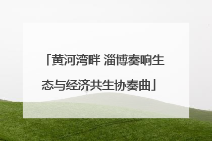 黄河湾畔 淄博奏响生态与经济共生协奏曲