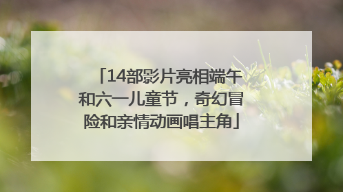 14部影片亮相端午和六一儿童节，奇幻冒险和亲情动画唱主角