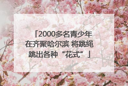 2000多名青少年在齐聚哈尔滨 将跳绳跳出各种“花式”
