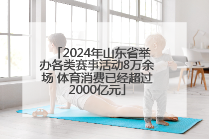 2024年山东省举办各类赛事活动8万余场 体育消费已经超过2000亿元