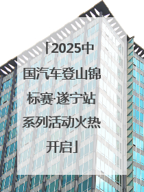 2025中国汽车登山锦标赛·遂宁站系列活动火热开启