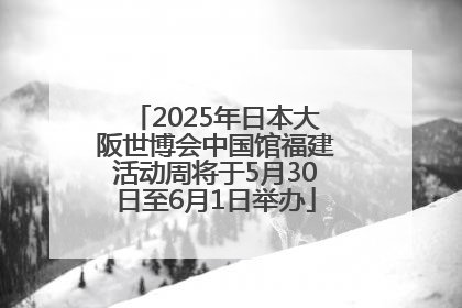 2025年日本大阪世博会中国馆福建活动周将于5月30日至6月1日举办
