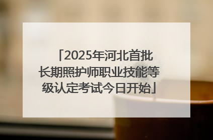2025年河北首批长期照护师职业技能等级认定考试今日开始