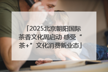 2025北京朝阳国际茶香文化周启动 感受“茶+”文化消费新业态
